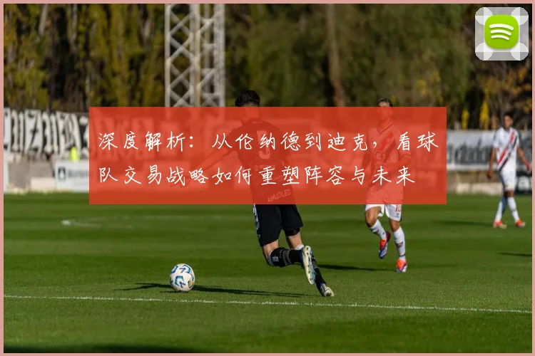 深度解析：从伦纳德到迪克，看球队交易战略如何重塑阵容与未来