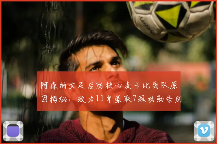 阿森纳女足后防核心麦卡比离队原因揭秘，效力11年豪取7冠功勋告别