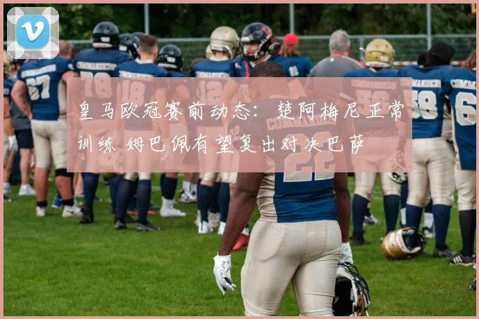 皇马欧冠赛前动态：楚阿梅尼正常训练 姆巴佩有望复出对决巴萨