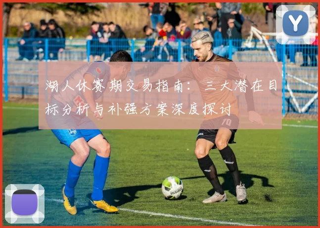 湖人休赛期交易指南：三大潜在目标分析与补强方案深度探讨