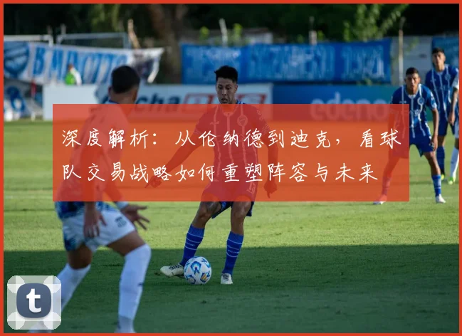 深度解析：从伦纳德到迪克，看球队交易战略如何重塑阵容与未来
