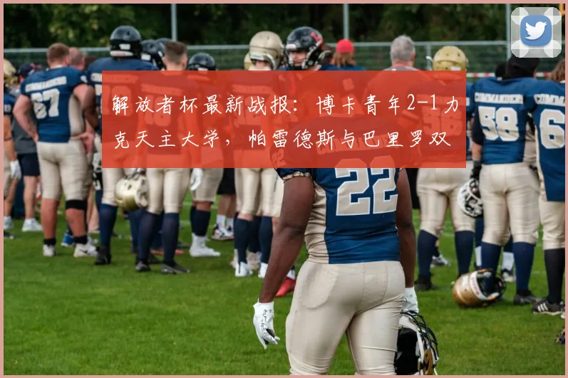 解放者杯最新战报：博卡青年2-1力克天主大学，帕雷德斯与巴里罗双双建功