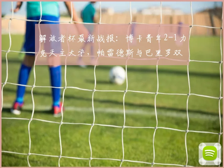 解放者杯最新战报：博卡青年2-1力克天主大学，帕雷德斯与巴里罗双双建功