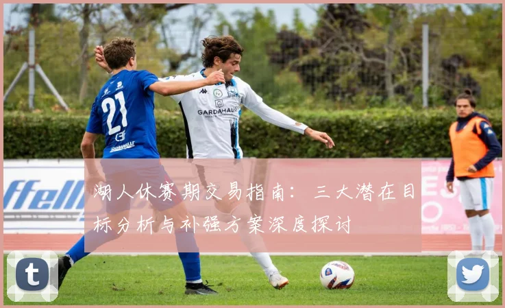 湖人休赛期交易指南：三大潜在目标分析与补强方案深度探讨